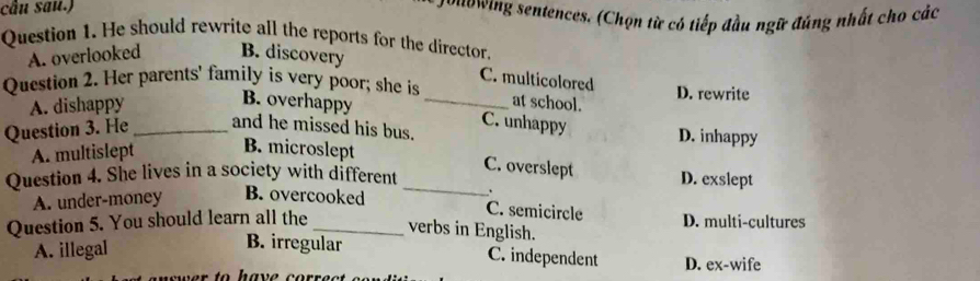 cầu sau.) vuowing sentences. (Chọn từ có tiếp đầu ngữ đúng nhất cho các
Question 1. He should rewrite all the reports for the director.
A. overlooked B. discovery
C. multicolored
Question 2. Her parents' family is very poor; she is D. rewrite
A. dishappy
at school.
B. overhappy _C. unhappy
Question 3. He _and he missed his bus. D. inhappy
A. multislept B. microslept
C. overslept
Question 4. She lives in a society with different _D. exslept
A. under-money B. overcooked .
C. semicircle
Question 5. You should learn all the _D. multi-cultures
verbs in English.
A. illegal
B. irregular C. independent D. ex-wife
r to have corr e c