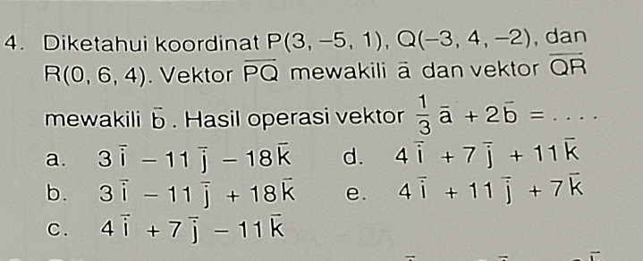 Diketahui koordinat P(3,-5,1), Q(-3,4,-2) , dan
R(0,6,4). Vektor overline PQ mewakili ā dan vektor overline QR
mewakili vector b. Hasil operasi vektor  1/3 vector a+2vector b=....
a. 3overline i-11overline j-18overline k d. 4overline i+7overline j+11overline k
b. 3vector i-11vector j+18vector k e. 4vector i+11vector j+7vector k
C. 4vector i+7vector j-11vector k