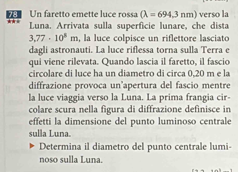 Un faretto emette luce rossa (lambda =694,3nm) verso la 
★★★ Luna. Arrivata sulla superficie lunare, che dista
3,77· 10^8m , la luce colpisce un riflettore lasciato 
dagli astronauti. La luce riflessa torna sulla Terra e 
qui viene rilevata. Quando lascia il faretto, il fascio 
circolare di luce ha un diametro di circa 0,20 m e la 
diffrazione provoca un’apertura del fascio mentre 
la luce viaggia verso la Luna. La prima frangia cir- 
colare scura nella figura di diffrazione definisce in 
effetti la dimensione del punto luminoso centrale 
sulla Luna. 
Determina il diametro del punto centrale lumi- 
noso sulla Luna.