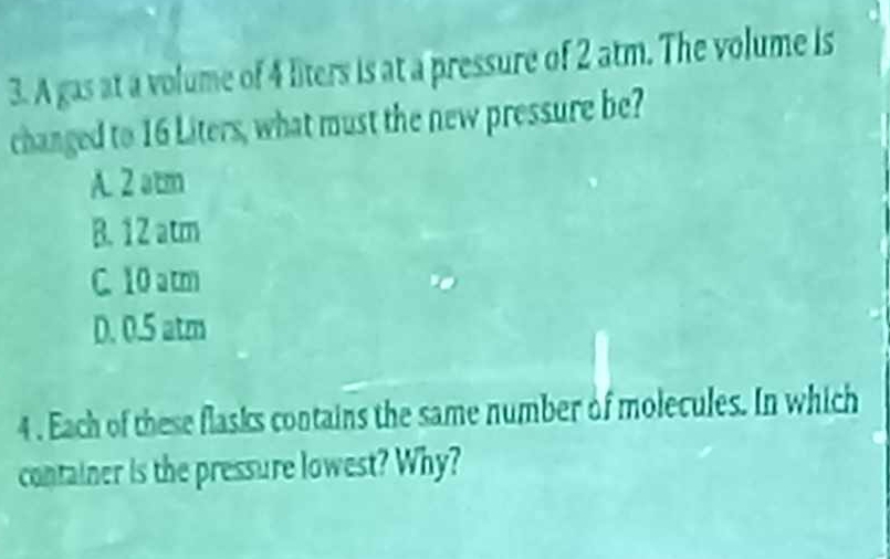 A gas at a volume of 4 liters is at a pressure of 2 atm. The volume is
changed to 16 Liters, what must the new pressure be?
A. 2 atm
B. 1 2 atm
C. 10 atm
D. 0.5 atm
4 . Each of these flasks contains the same number of molecules. In which
container is the pressure lowest? Why?