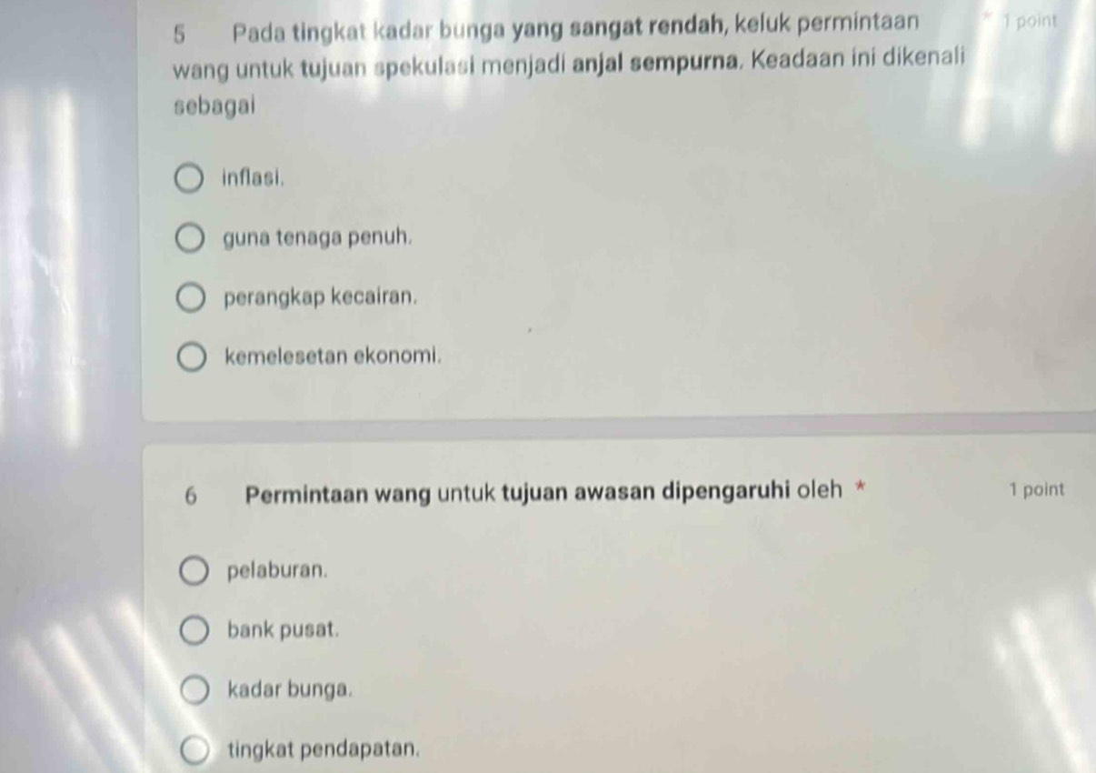 Pada tingkat kadar bunga yang sangat rendah, keluk permintaan 1 point
wang untuk tujuan spekulasi menjadi anjal sempurna. Keadaan ini dikenali
sebagai
inflasi.
guna tenaga penuh.
perangkap kecairan.
kemelesetan ekonomi.
6 Permintaan wang untuk tujuan awasan dipengaruhi oleh * 1 point
pelaburan.
bank pusat.
kadar bunga.
tingkat pendapatan.