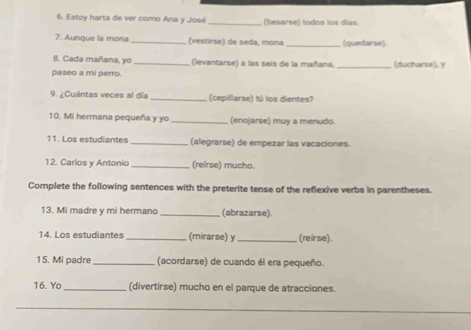 Estoy harta de ver como Ana y José _(besarse) todos los días. 
7. Aunque la mona _(vestirse) de seda, mona _(quedarse) 
8. Cada mañana, yo _(levantarse) a las seis de la mañana, _(ducharse), y 
paseo a mi perro. 
9. ¿Cuántas veces al día _(cepillarse) tú los dientes? 
10. Mi hermana pequeña y yo _(enojarse) muy a menudo. 
11. Los estudiantes _(alegrarse) de empezar las vacaciones. 
12. Carios y Antonio _(reírse) mucho. 
Complete the following sentences with the preterite tense of the reflexive verbs in parentheses. 
13. Mi madre y mi hermano _(abrazarse). 
14. Los estudiantes _(mirarse) y_ (reir se). 
15. Mi padre_ (acordarse) de cuando él era pequeño. 
16. Yo_ (divertirse) mucho en el parque de atracciones.