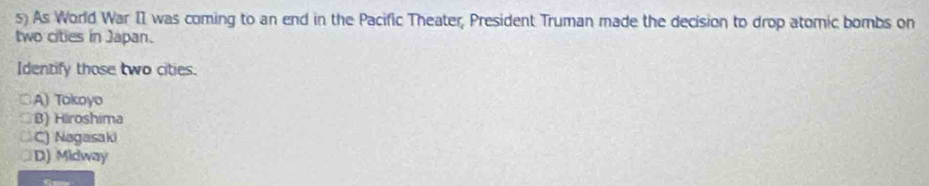 As World War II was coming to an end in the Pacific Theater, President Truman made the decision to drop atomic bombs on
two cities in Japan.
Identify those two cities.
○A) Tokoyo
B) Hiroshima
C) Nagasaki
D) Midway