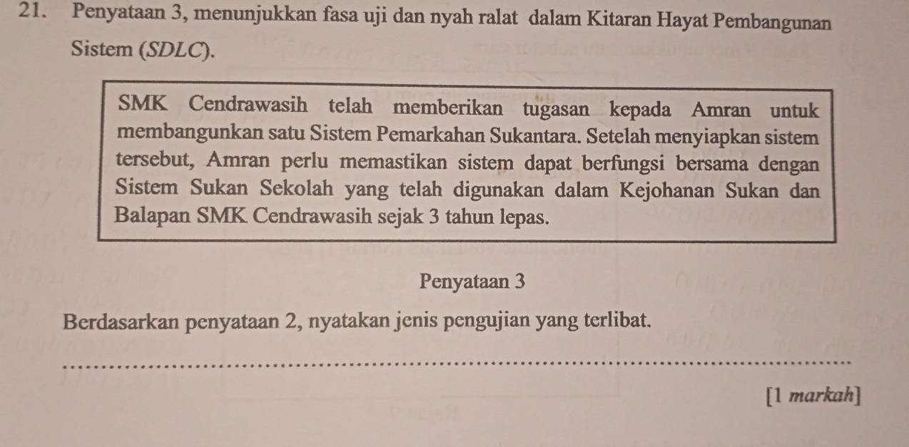 Penyataan 3, menunjukkan fasa uji dan nyah ralat dalam Kitaran Hayat Pembangunan 
Sistem (SDLC). 
SMK Cendrawasih telah memberikan tugasan kepada Amran untuk 
membangunkan satu Sistem Pemarkahan Sukantara. Setelah menyiapkan sistem 
tersebut, Amran perlu memastikan sistem dapat berfungsi bersama dengan 
Sistem Sukan Sekolah yang telah digunakan dalam Kejohanan Sukan dan 
Balapan SMK Cendrawasih sejak 3 tahun lepas. 
Penyataan 3
Berdasarkan penyataan 2, nyatakan jenis pengujian yang terlibat. 
_ 
[1 markah]