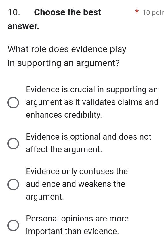 Choose the best 10 poir
answer.
What role does evidence play
in supporting an argument?
Evidence is crucial in supporting an
argument as it validates claims and
enhances credibility.
Evidence is optional and does not
affect the argument.
Evidence only confuses the
audience and weakens the
argument.
Personal opinions are more
important than evidence.