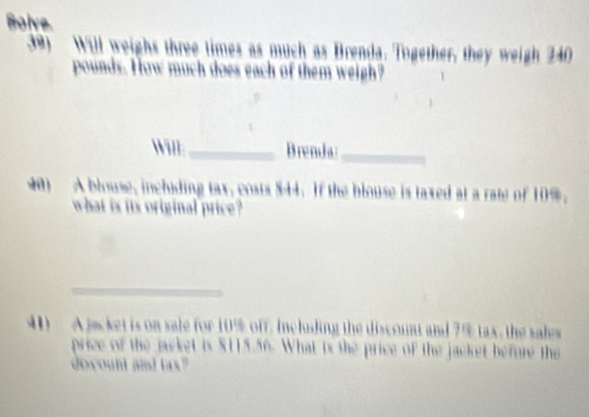 Boive 
39) Will weighs three times as much as Brenda. Together, they weigh 240
pounds. How much does each of them weigh? 
Will _Brenda_ 
40) A blouse, inchiding tax, costs $44. If the blouse is taxed at a rate of 10%. 
what is its original price? 
_ 
0 A jacket is on sale for 10% off. Ineluding the discount and ? % tax, the sales 
price of the jacket is $115.56. What is the price of the jacket before the 
dowount and tax?