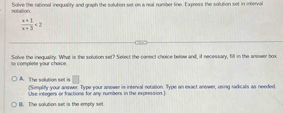 Solve the rational inequality and graph the solution set on a real number line. Express the solution set in interval
notation.
 (x+1)/x+3 <2</tex> 
Solve the inequality. What is the solution set? Select the correct choice below and, if necessary, fill in the answer box
to complete your choice.
A. The solution set is □. 
(Simplify your answer. Type your answer in interval notation. Type an exact answer, using radicals as needed.
Use integers or fractions for any numbers in the expression.)
B. The solution set is the empty set.