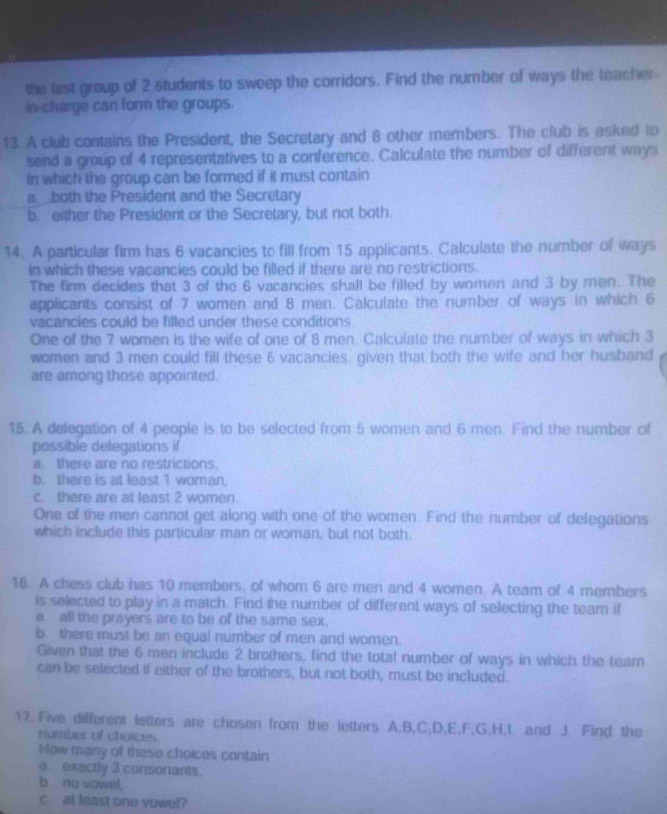 the last group of 2 students to sweep the corridors. Find the number of ways the teacher- 
in-charge can form the groups. 
13. A club contains the President, the Secretary and 8 other members. The club is asked to 
send a group of 4 representatives to a conference. Calculate the number of different ways 
in which the group can be formed if it must contain 
a both the President and the Secretary 
b. either the President or the Secretary, but not both. 
14. A particular firm has 6 vacancies to fill from 15 applicants. Calculate the number of ways 
in which these vacancies could be filled if there are no restrictions. 
The firm decides that 3 of the 6 vacancies shall be filled by women and 3 by men. The 
applicants consist of 7 women and 8 men. Calculate the number of ways in which 6
vacancies could be filled under these conditions 
One of the 7 women is the wife of one of 8 men. Calculate the number of ways in which 3
women and 3 men could fill these 6 vacancies, given that both the wife and her husband 
are among those appointed. 
15. A delegation of 4 people is to be selected from 5 women and 6 men. Find the number of 
possible delegations if 
a. there are no restrictions. 
b. there is at least 1 woman, 
c. there are at least 2 women. 
One of the men cannot get along with one of the women. Find the number of delegations 
which include this particular man or woman, but not both. 
16. A chess club has 10 members, of whom 6 are men and 4 women. A team of 4 members 
is selected to play in a match. Find the number of different ways of selecting the team if 
a. all the prayers are to be of the same sex. 
b. there must be an equal number of men and women. 
Given that the 6 men include 2 brothers, find the total number of ways in which the team 
can be selected if either of the brothers, but not both, must be included. 
17. Five different letters are chosen from the letters A, B, C; D, E, F, G, H, I, and J. Find the 
number of choices. 
Mow many of these choices contain 
a. exactly 3 consonants. 
b no vowel. 
c at least one vowel?