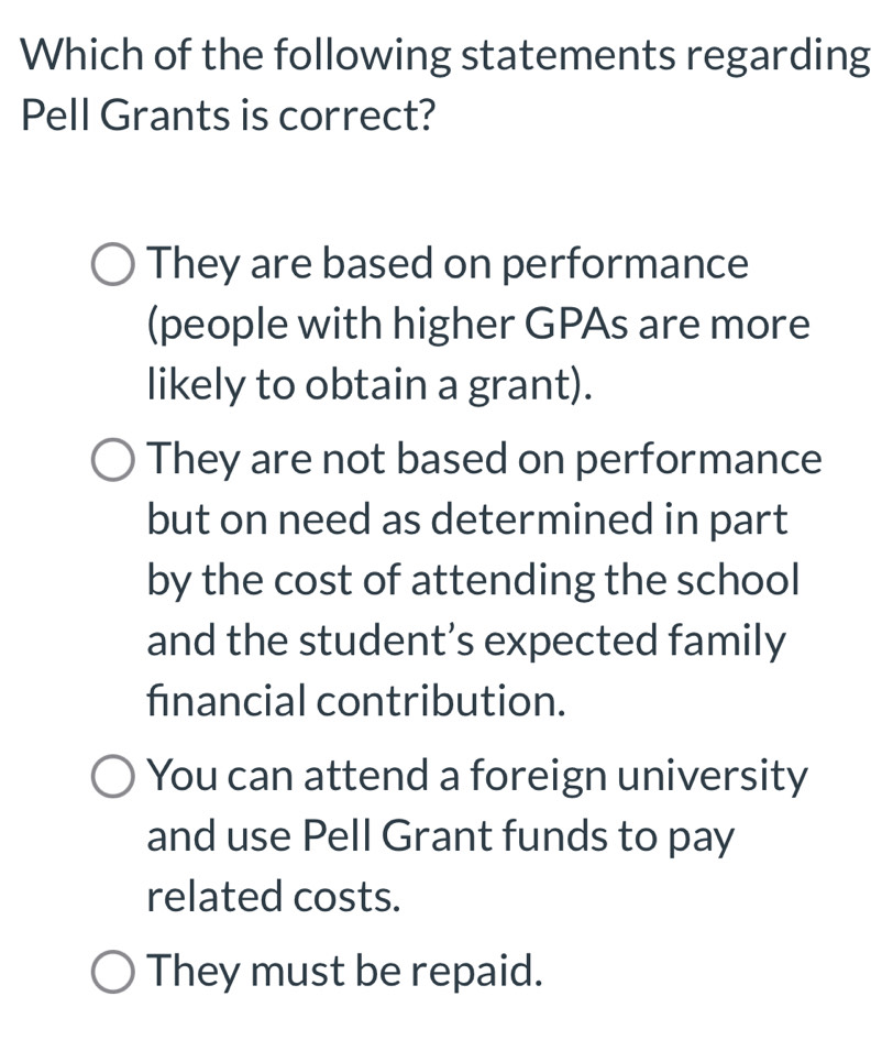 Which of the following statements regarding
Pell Grants is correct?
They are based on performance
(people with higher GPAs are more
likely to obtain a grant).
They are not based on performance
but on need as determined in part
by the cost of attending the school
and the student’s expected family
financial contribution.
You can attend a foreign university
and use Pell Grant funds to pay
related costs.
They must be repaid.