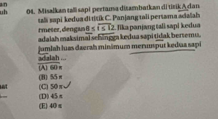 an
ub 04. Misalkan tali sapi pertama dítambatkan di titik A dan
talɨ supi kedua di titík C. Panjang tali pertama adalah
rmeter, dengan 8≤ overline t≤ 12 Jīka panjang talì sapi kedua
adalah maksimal sehingga kedua sapi tidak bertemu,
jumlah luas daerah minimum merunput kedua sapi
adalah ...
(A) 60 π
(B) 55π
at (C) 50π
(D) 45π
(E) 40 π