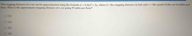 The supping distance of a car can be approximated using the formula d=0.05v^2+2v , where d=th top ing distance i et nd v= the speed of the car in miles per
hone. What is the appeszimate stopping distance of a car going 55 miles per hour?
220
152
260