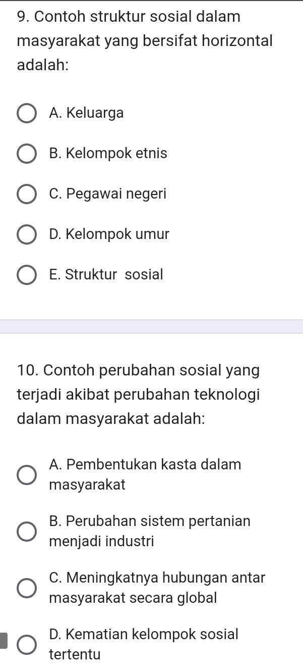 Contoh struktur sosial dalam
masyarakat yang bersifat horizontal
adalah:
A. Keluarga
B. Kelompok etnis
C. Pegawai negeri
D. Kelompok umur
E. Struktur sosial
10. Contoh perubahan sosial yang
terjadi akibat perubahan teknologi
dalam masyarakat adalah:
A. Pembentukan kasta dalam
masyarakat
B. Perubahan sistem pertanian
menjadi industri
C. Meningkatnya hubungan antar
masyarakat secara global
D. Kematian kelompok sosial
tertentu