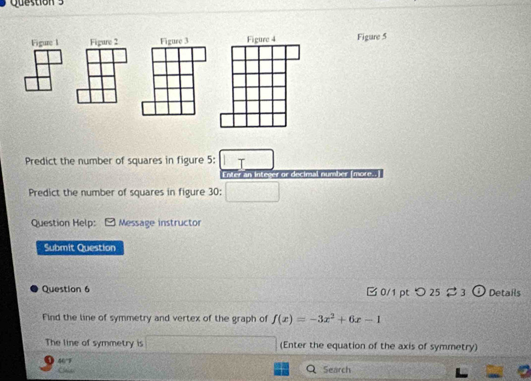 Figure 1 Figure 2 Figure 3 Figure 5 
Predict the number of squares in figure 5: □ T 
Enter an integer or decimal number [more.] 
Predict the number of squares in figure 30: □ 
Question Help: Message instructor 
Submit Question 
Question 6 0/1 pt つ25 ⇄ 3 o Details 
Find the line of symmetry and vertex of the graph of f(x)=-3x^2+6x-1
The line of symmetry is □ (Enter the equation of the axis of symmetry) 
40°F 
Search