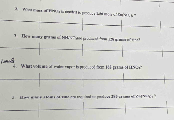 What mass of HNO_3 is needed to produce 1.50 mole of Zn(NO_3)_2 ? 
3. How many grams of NH_4NO_3 are produced from 128 grams of zinc? 
I Mol 
4. What volume of water vapor is produced from 162 grams of HNO_3
5. How many atoms of zinc are required to produce 385 grams of Zn(NO_3)_2 ？