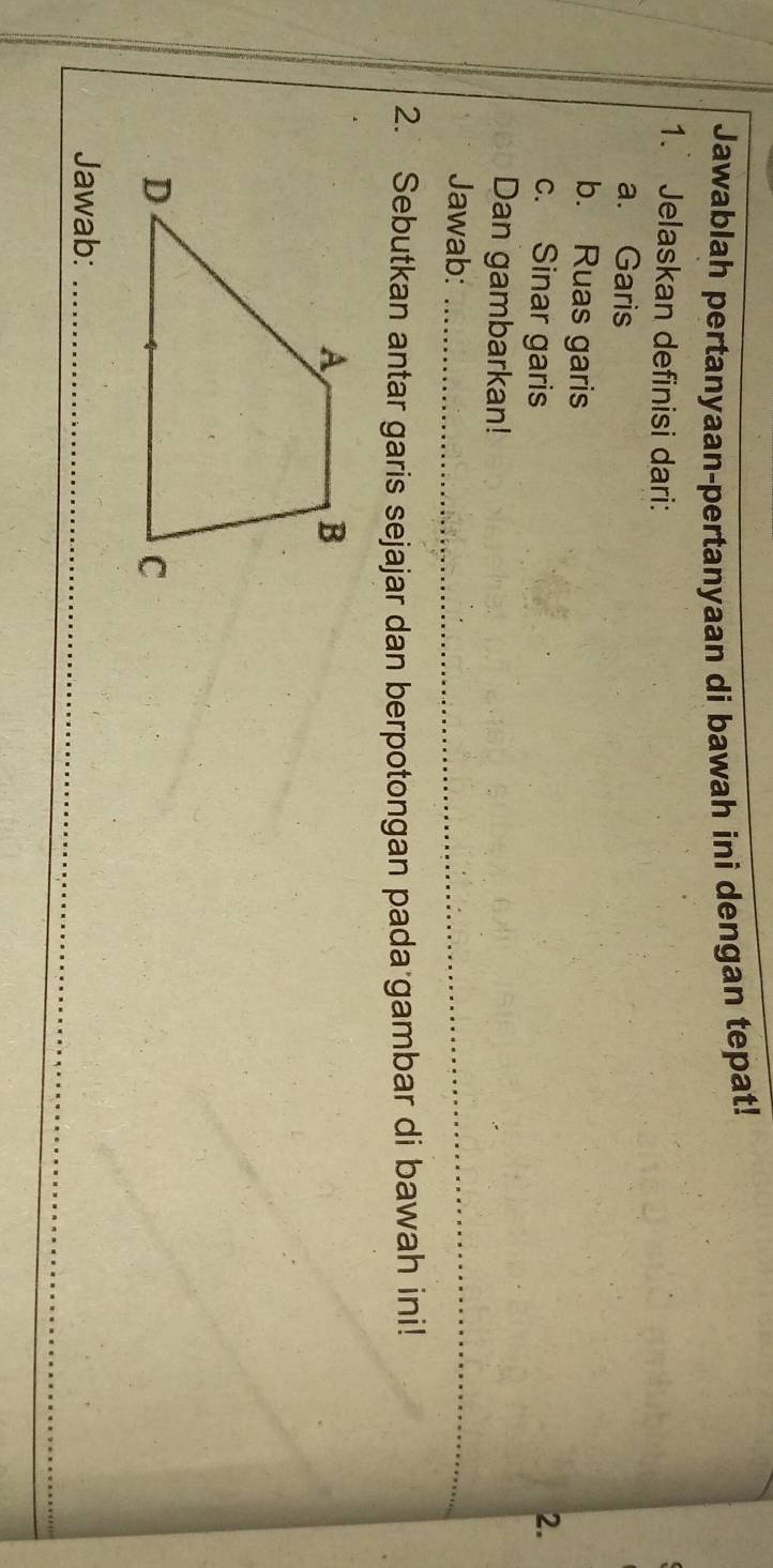 Jawablah pertanyaan-pertanyaan di bawah ini dengan tepat! 
1. Jelaskan definisi dari: 
a. Garis 
b. Ruas garis 
c. Sinar garis 2. 
Dan gambarkan! 
Jawab:_ 
2. Sebutkan antar garis sejajar dan berpotongan pada gambar di bawah ini! 
_ 
Jawab:_