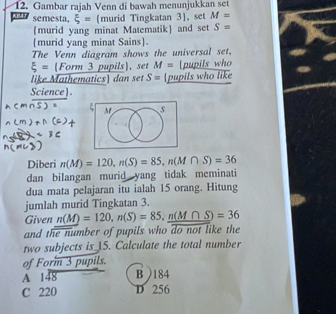 Gambar rajah Venn di bawah menunjukkan set
KBA semesta, xi = murid Tingkatan 3, set M=
murid yang minat Matematik and set S=
murid yang minat Sains.
The Venn diagram shows the universal set,
xi = Form 3 pupils, set M= [pupils who
like Mathematics) dan set S= pupils who like
Science.
M s
Diberi n(M)=120, n(S)=85, n(M∩ S)=36
dan bilangan murid yang tidak meminati
dua mata pelajaran itu ialah 15 orang. Hitung
jumlah murid Tingkatan 3.
Given n(M)=120, n(S)=85, _ n(M∩ S)=36
and the number of pupils who do not like the
two subjects is_ 15. Calculate the total number
of Form 3 pupils.
A 148 B ) 184
C 220 D 256