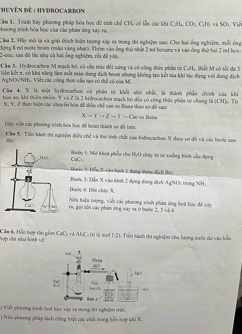 CHUYÊN ĐÈ : HYDROCARBON
Câu 1. Trình bày phương pháp hóa học đề tinh chế CH_4 có lẫn các khí C_2H_4.CO_2.C_2H_2 và SO_2. Viết
phương trình hóa học của các phản ứng xây ra.
Câu 2. Hãy mô tả và giải thích hiện tượng xảy ra trong thí nghiệm sau: Cho hai ổng nghiệm, mỗi ổng
Hựng 8 ml nước brom (màu vàng nhạt). Thêm vào ống thứ nhất 2 ml hexane và vào ống thứ hai 2 ml hex-
2-ene, sau đó lắc nhẹ cả hai ổng nghiệm, rồi đề yên.
Câu 3. Hyđrocarbon M mạch hở, có cấu trúc đối xứng và có công thức phân tử C4H.. Biết M có tối đa 3
liên kết π, có khả năng làm mất màu dung dịch brom nhưng không tạo kết tủa khi tác dụng với dung dịch
AgNO3/NH₃. Viết các công thức cầu tạo có thể có của M.
Câu 4. X là một hydrocarbon có phân tử khối nhỏ nhất, là thành phần chính của khi
bùn ao. khí thiên nhiên. Y và Z là 2 hiđrocacbon mạch hở đều có công thức phân tử chung là (CH)ạ. Từ
X. Y. Z thực hiện các chuyển hóa đề điều chế cao su Buna theo sơ đồ sau:
X → Y → Z → T → Cao su Buna
Hãy viết các phương trình hóa học để hoàn thành sơ đồ trên.
Câu 5. Tiến hành thí nghiệm điều chế và thử tính chất của hidrocacbon X theo sơ đồ và các bước sau
đây:
Bước 1: Mở khoá phẫu cho H_2O chảy từ từ xuống bình cầu dựng
CaC_2.
Bước 2: Dẫn X vào bình 1 đựng dung dịch Br.
Bước 3: Dẫn X vào bình 2 đựng dung dịch AgNO_3 trong NH3.
Bước 4: Đốt cháy X.
Nu hiện tượng, viết các phương trình phản ứng hoã học đã xâảy
ra, gọi tên các phản ứng xảy ra ở bước 2, 3 và 4.
Câu 6. Hỗn hợp rắn gồm Ca C_2 và Al_4C_3 ( ilhat e mol 1:2). Tiến hành thí nghiệm cho lượng nước dư vào hỗn
hợp rắn như hinh vẽ:
) Viết phương trình hoá học xảy ra trong thí nghiệm trên.
) Nêu phương pháp tách riêng biệt các chất trong hỗn hợp khí X.