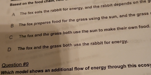 Based on the food chain, I
A The fox eats the rabbit for energy, and the rabbit depends on the g
B The fox prepares food for the grass using the sun, and the grass
C The fox and the grass both use the sun to make their own food.
D The fox and the grass both use the rabbit for energy.
Question #9
Which model shows an additional flow of energy through this ecosy