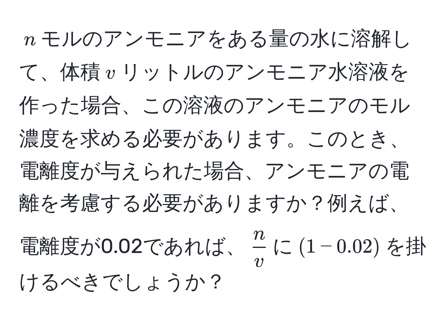 $n$モルのアンモニアをある量の水に溶解して、体積$v$リットルのアンモニア水溶液を作った場合、この溶液のアンモニアのモル濃度を求める必要があります。このとき、電離度が与えられた場合、アンモニアの電離を考慮する必要がありますか？例えば、電離度が0.02であれば、$ n/v $に$(1-0.02)$を掛けるべきでしょうか？