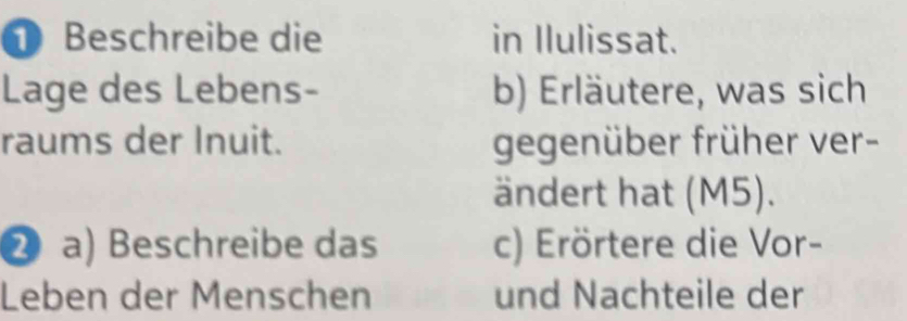 Beschreibe die in Ilulissat. 
Lage des Lebens- b) Erläutere, was sich 
raums der Inuit. gegenüber früher ver- 
ändert hat (M5). 
② a) Beschreibe das c) Erörtere die Vor- 
Leben der Menschen und Nachteile der