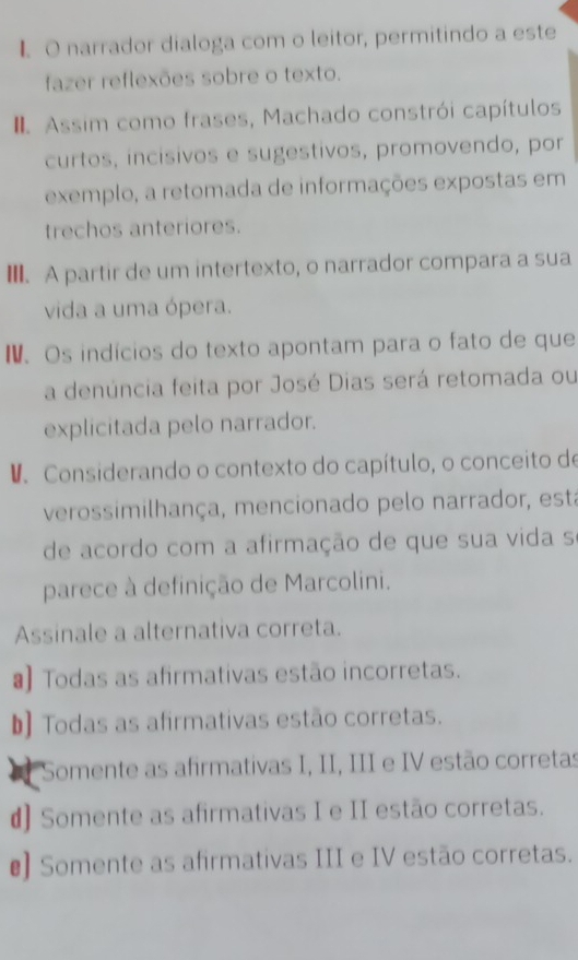 narrador dialoga com o leitor, permitindo a este
fazer reflexões sobre o texto.
Assim como frases, Machado constrói capítulos
curtos, incisivos e sugestivos, promovendo, por
exemplo, a retomada de informações expostas em
trechos anteriores.
Ⅲ. A partir de um intertexto, o narrador compara a sua
vida a uma ópera.
N. Os indícios do texto apontam para o fato de que
a denúncia feita por José Dias será retomada ou
explicitada pelo narrador.
D. Considerando o contexto do capítulo, o conceito de
verossimilhança, mencionado pelo narrador, esta
de acordo com a afirmação de que sua vida s
parece à definição de Marcolini.
Assinale a alternativa correta.
a) Todas as afirmativas estão incorretas.
b] Todas as afirmativas estão corretas.
Somente as afirmativas I, II, III e IV estão corretas
d) Somente as afirmativas I e II estão corretas.
€ Somente as afirmativas III e IV estão corretas.