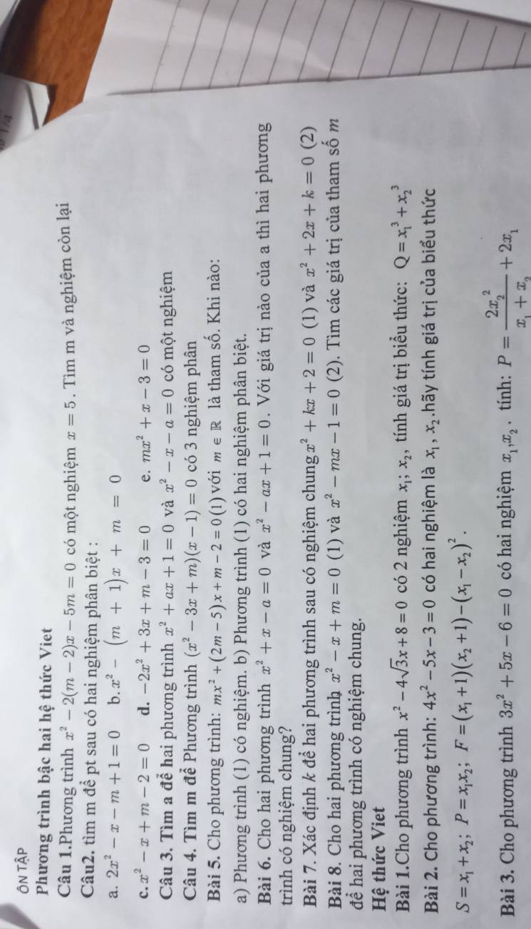 ÔN Tập
Phương trình bậc hai hệ thức Viet
Câu 1.Phương trình x^2-2(m-2)x-5m=0 có một nghiệm x=5. Tìm m và nghiệm còn lại
Câu2. tìm m để pt sau có hai nghiệm phân biệt :
a. 2x^2-x-m+1=0 b. x^2-(m+1)x+m=0
c. x^2-x+m-2=0 d. -2x^2+3x+m-3=0 e. mx^2+x-3=0
Câu 3. Tìm a để hai phương trình x^2+ax+1=0 và x^2-x-a=0 có một nghiệm
Câu 4. Tìm m để Phương trình (x^2-3x+m)(x-1)=0 có 3 nghiệm phân
Bài 5. Cho phương trình: mx^2+(2m-5)x+m-2=0(1) với m∈ R là tham số. Khi nào:
a) Phương trình (1) có nghiệm. b) Phương trình (1) có hai nghiệm phân biệt.
Bài 6. Cho hai phương trình x^2+x-a=0 và x^2-ax+1=0. Với giá trị nào của a thì hai phương
trình có nghiệm chung?
Bài 7. Xác định k để hai phương trình sau có nghiệm chung x^2+kx+2=0 (1) và x^2+2x+k=0 (2)
Bài 8. Cho hai phương trình x^2-x+m=0 (1) và x^2-mx-1=0 . 2 2). Tìm các giá trị của tham số m
để hai phương trình có nghiệm chung.
Hệ thức Viet
Bài 1.Cho phương trình x^2-4sqrt(3)x+8=0 có 2 nghiệm x_1;x_2 , tính giá trị biểu thức: Q=x_1^(3+x_2^3
Bài 2. Cho phương trình: 4x^2)-5x-3=0 có hai nghiệm là x_1,x_2.hãy tính giá trị của biểu thức
S=x_1+x_2;P=x_1x_2;F=(x_1+1)(x_2+1)-(x_1-x_2)^2.
Bài 3. Cho phương trình 3x^2+5x-6=0 có hai nghiệm x_1,x_2. tính: P=frac (2x_2)^2x_1+x_2+2x_1