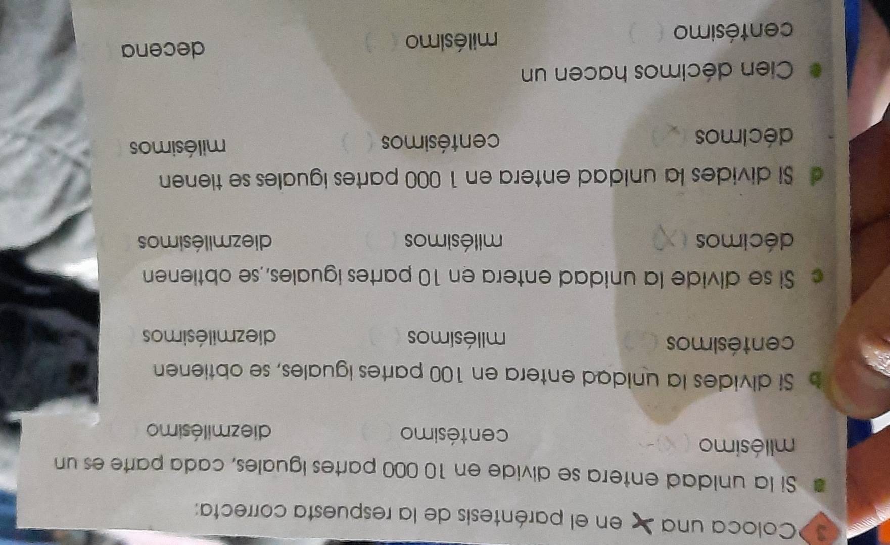 Coloca una en el paréntesis de la respuesta correcta:
Si la unidad entera se divide en 10 000 partes iguales, cada parte es un
milésimo
centésimo diezmilésimo
b Si divides la unidad entera en 100 partes iguales, se obtienen
centésimos milésimos diezmilésimos
c Si se divide la unidad entera en 10 partes iguales, se obtienen
décimos milésimos diezmilésimos
d Si divides la unidad entera en 1 000 partes iguales se tienen
décimos centésimos milésimos
Cien décimos hacen un
centésimo
milésimo
decena