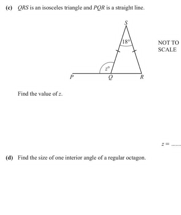 QRS is an isosceles triangle and PQR is a straight line.
NOT TO
SCALE
Find the value of z.
_ z=
(d) Find the size of one interior angle of a regular octagon.