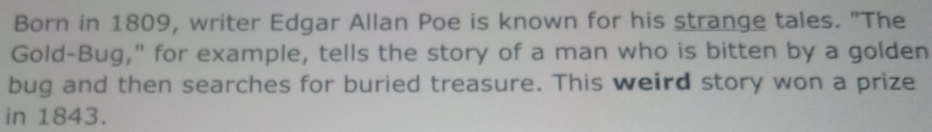 Born in 1809, writer Edgar Allan Poe is known for his strange tales. "The 
Gold-Bug," for example, tells the story of a man who is bitten by a golden 
bug and then searches for buried treasure. This weird story won a prize 
in 1843.