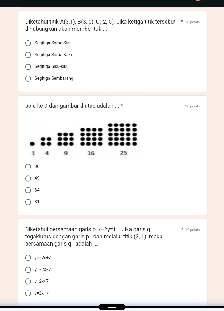 Diketahui titik A(3,1), B(3,5), C(-2,5). Jika ketiga titik tersebut 10 points
dihubungkan akan membentuk ...
Segitiga Sama Sisi
Segitiga Sama Kaki
Segitiga Siku-siku
Segitiga Sembarang
pola ke- 9 dari gambar diatas adalah.... * 10 points
36
49
64
81
Diketahui persamaan garis p : x-2y=1. Jika garis q 10 points
tegaklurus dengan garis p dan melalui titik (3,1) , maka
persamaan garis q adalah ....
y=-2x+7
y=-2x-7
y=2x+7
y=2x-7