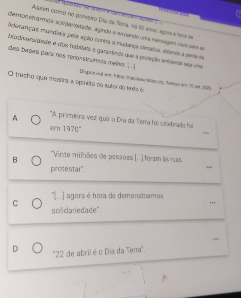 Moniorada
Das quando se unem e demandam ações
Assim como no primeiro Dia da Terra, há 50 anos, agora é hora de
demonstrarmos solidariedade, agindo e enviando uma mensagem clara para as
lideranças mundiais pela ação contra a mudança climática, detendo a perda da
biodiversidade e dos habitats e garantindo que a proteção ambiental seja uma
das bases para nos reconstruirmos melhor. [...]
Disponivel em: https://nacoesunidas.org. Acesso em: 10 set. 2020.
O trecho que mostra a opinião do autor do texto é:
A
"A primeira vez que o Dia da Terra foi celebrado foi
em 1970".
_
…
_
B
"Vinte milhões de pessoas [...] foram às ruas
protestar".
..
"[...] agora é hora de demonstrarmos
C
..
solidariedade".
D
“ 22 de abril é o Dia da Terra".