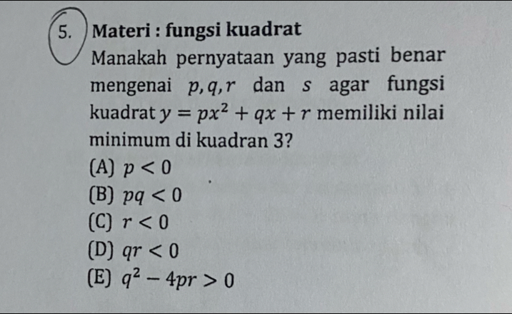 ) Materi : fungsi kuadrat
Manakah pernyataan yang pasti benar
mengenai p, q, r dan s agar fungsi
kuadrat y=px^2+qx+r memiliki nilai
minimum di kuadran 3?
(A) p<0</tex>
(B) pq<0</tex>
(C) r<0</tex>
(D) qr<0</tex>
(E) q^2-4pr>0