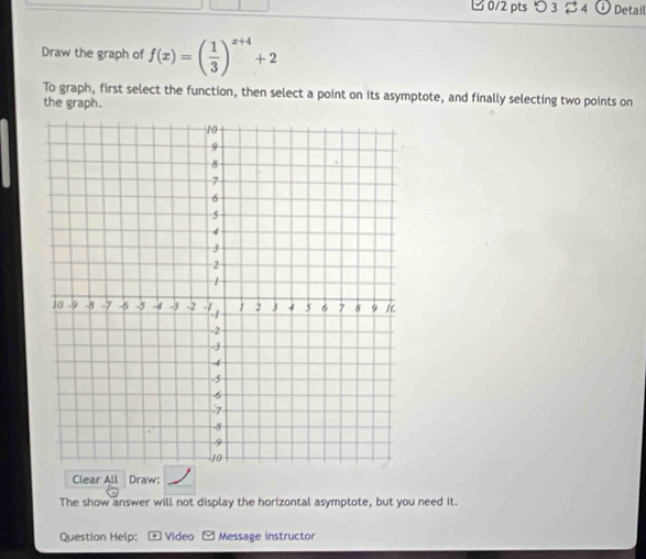 つ 3 % 4 Detail 
Draw the graph of f(x)=( 1/3 )^x+4+2
To graph, first select the function, then select a point on its asymptote, and finally selecting two points on 
the graph. 
Clear All Draw: 
The show answer will not display the horizontal asymptote, but you need it. 
Question Help: Video Message instructor