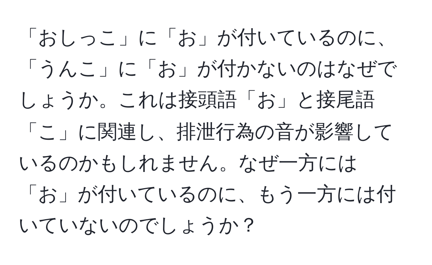 「おしっこ」に「お」が付いているのに、「うんこ」に「お」が付かないのはなぜでしょうか。これは接頭語「お」と接尾語「こ」に関連し、排泄行為の音が影響しているのかもしれません。なぜ一方には「お」が付いているのに、もう一方には付いていないのでしょうか？