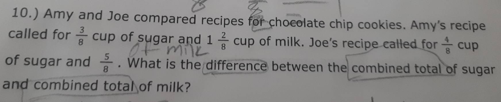 10.) Amy and Joe compared recipes for chocolate chip cookies. Amy's recipe 
called for  3/8  cup of sugar and 1 2/8  cup of milk. Joe's recipe called for  4/8 cup
of sugar and  5/8 . What is the difference between the combined total of sugar 
and combined total of milk?