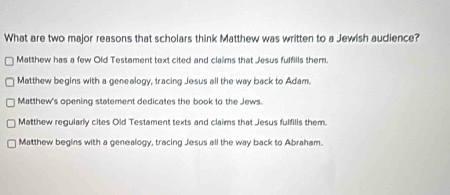 What are two major reasons that scholars think Matthew was written to a Jewish audience?
Matthew has a few Old Testament text cited and claims that Jesus fulfills them.
Matthew begins with a genealogy, tracing Jesus all the way back to Adam.
Matthew's opening statement dedicates the book to the Jews.
Matthew regularly cites Old Testament texts and claims that Jesus fulfills them.
Matthew begins with a genealogy, tracing Jesus all the way back to Abraham.