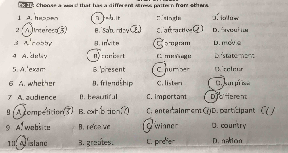 Choose a word that has a different stress pattern from others.
1 A. happen B. )esult C.'single D. follow
2 ( A.)interest( B. Saturday C C. attractive ) D. favourite
3 A. hobby B. invite C)program D. movie
4 A. 'delay B) concert C. message D. statement
5. A.'exam B.'present C. number D. colour
6 A. whether B. friendship C. listen D. surprise
7 A. audience B. beautiful C. important Dy different
8( A. competition B. exhibition( C. entertainment ( /D. participant (
9 A. website B. receive O winner D. country
10, A island B. greatest C. prefer D. nation