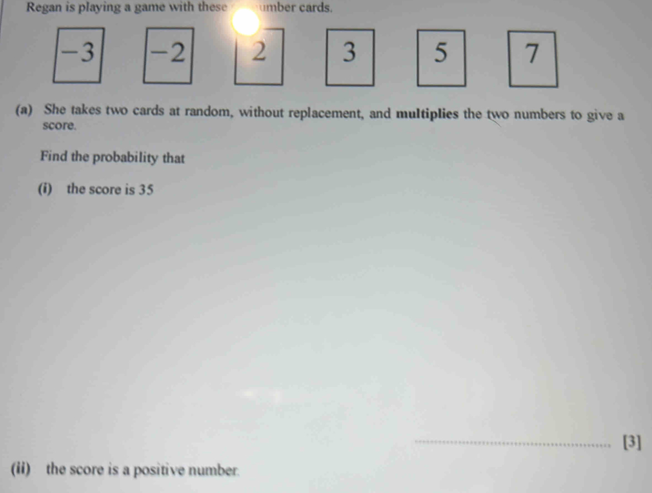 Regan is playing a game with these umber cards.
-3 -2 2 3 5 7
(a) She takes two cards at random, without replacement, and multiplies the two numbers to give a 
score. 
Find the probability that 
(i) the score is 35
_[3] 
(ii) the score is a positive number.