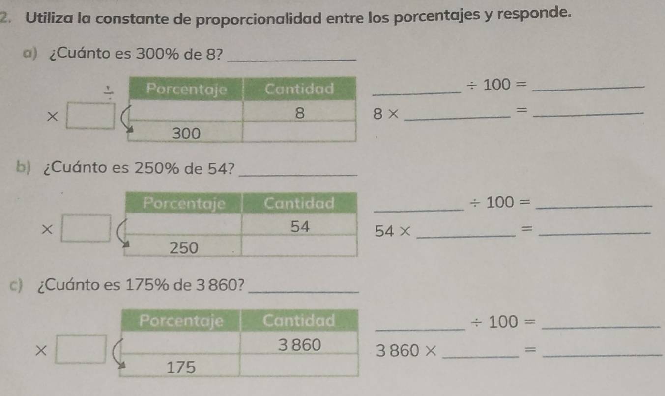 Utiliza la constante de proporcionalidad entre los porcentajes y responde. 
) ¿Cuánto es 300% de 8?_ 
_
/ 100= _ 
×
8*
_= 
b)¿Cuánto es 250% de 54?_ 
Porcentaje Cantidad _ / 100= _
x
54
_ 54*
_=
250
c)¿Cuánto es 175% de 3 860?_ 
_ 
Porcentaje Cantidad / 100= _ 
X
3 860
3860* _ 
_=
175