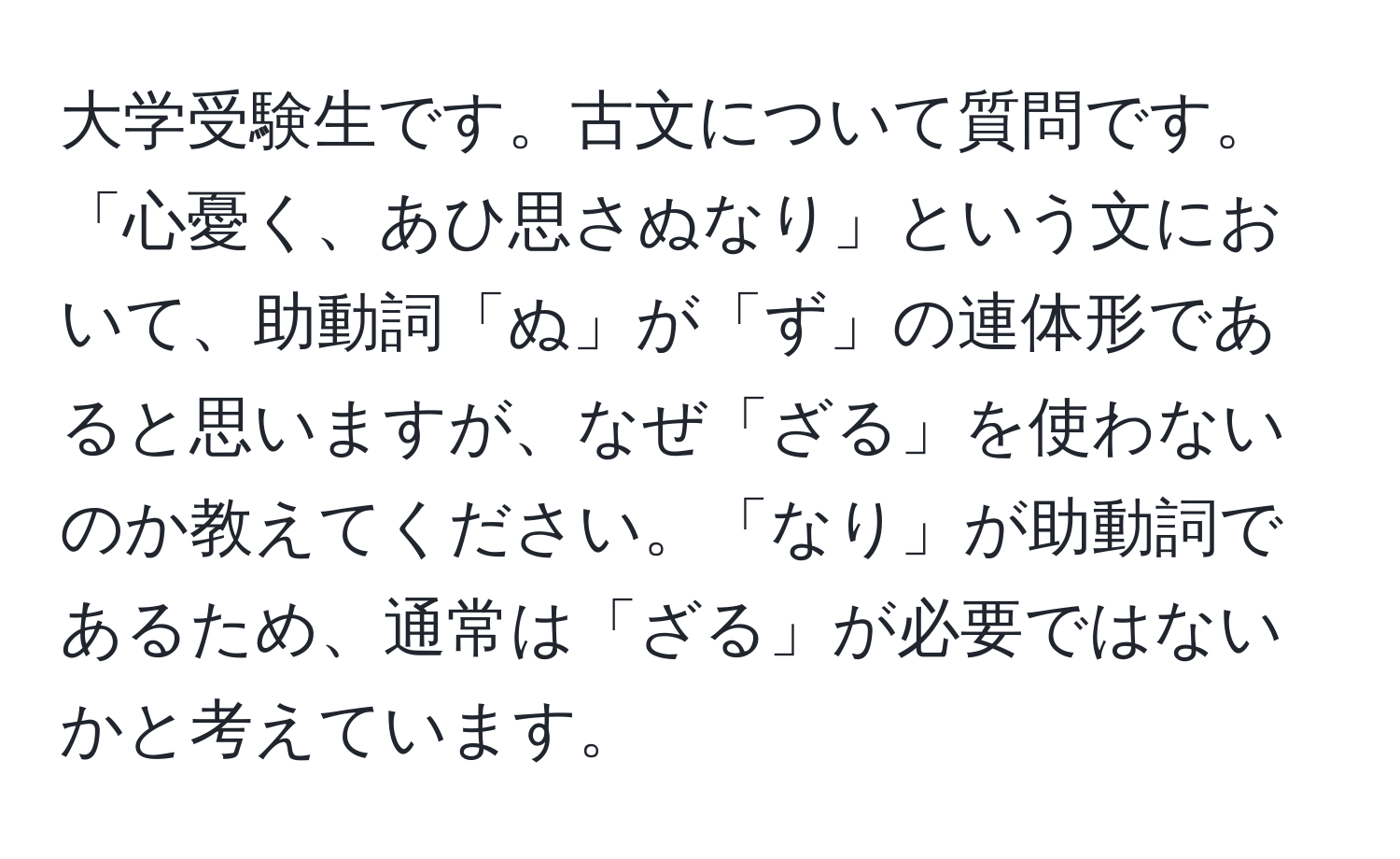 大学受験生です。古文について質問です。「心憂く、あひ思さぬなり」という文において、助動詞「ぬ」が「ず」の連体形であると思いますが、なぜ「ざる」を使わないのか教えてください。「なり」が助動詞であるため、通常は「ざる」が必要ではないかと考えています。