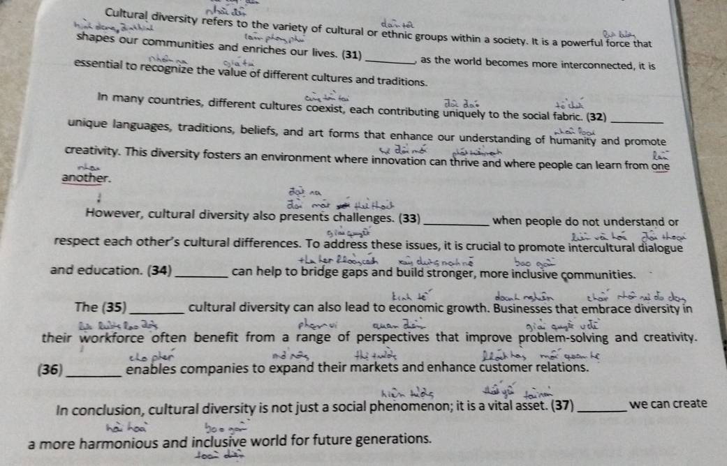 Cultural diversity refers to the variety of cultural or ethnic groups within a society. It is a powerful force that 
shapes our communities and enriches our lives. (31) _, as the world becomes more interconnected, it is 
essential to recognize the value of different cultures and traditions. 
In many countries, different cultures coexist, each contributing uniquely to the social fabric. (32) 
_ 
unique languages, traditions, beliefs, and art forms that enhance our understanding of humanity and promote 
creativity. This diversity fosters an environment where innovation can thrive and where people can learn from one 
another. 
However, cultural diversity also presents challenges. (33)_ when people do not understand or 
respect each other’s cultural differences. To address these issues, it is crucial to promote intercultural dialogue 
and education. (34) _can help to bridge gaps and build stronger, more inclusive communities. 
The (35)_ cultural diversity can also lead to economic growth. Businesses that embrace diversity in 
their workforce often benefit from a range of perspectives that improve problem-solving and creativity. 
(36)_ enables companies to expand their markets and enhance customer relations. 
In conclusion, cultural diversity is not just a social phenomenon; it is a vital asset. (37) _we can create 
a more harmonious and inclusive world for future generations.