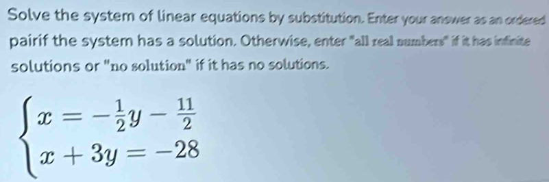 Solve the system of linear equations by substitution. Enter your answer as an ordered 
pairif the system has a solution. Otherwise, enter "all real numbers" if it has infinite 
solutions or "no solution" if it has no solutions.
beginarrayl x=- 1/2 y- 11/2  x+3y=-28endarray.