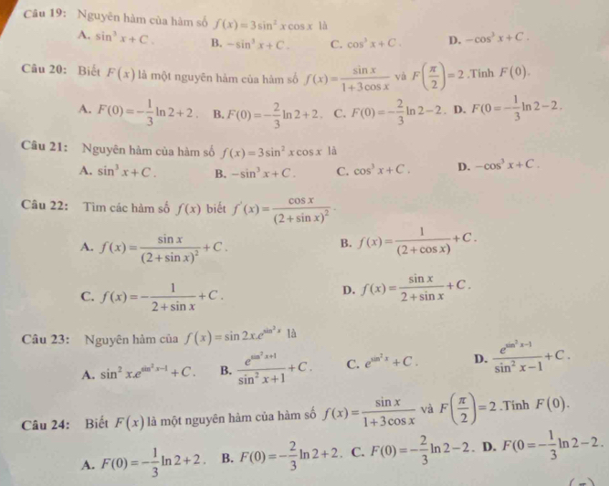 Nguyên hàm của hàm số f(x)=3sin^2xcos x là
A. sin^3x+C. B. -sin^3x+C. C. cos^3x+C. D. -cos^3x+C.
Câu 20: Biết F(x) là một nguyên hàm của hàm số f(x)= sin x/1+3cos x  và F( π /2 )=2 ,Tinh F(0).
A. F(0)=- 1/3 ln 2+2 B. F(0)=- 2/3 ln 2+2 C. F(0)=- 2/3 ln 2-2. D. F(0=- 1/3 ln 2-2.
Câu 21: Nguyên hàm của hàm số f(x)=3sin^2xcos x là
A. sin^3x+C. B. -sin^3x+C. C. cos^3x+C. D. -cos^3x+C.
Câu 22: Tìm các hàm số f(x) biết f'(x)=frac cos x(2+sin x)^2·
A. f(x)=frac sin x(2+sin x)^2+C. f(x)= 1/(2+cos x) +C.
B.
C. f(x)=- 1/2+sin x +C.
D. f(x)= sin x/2+sin x +C.
Câu 23: Nguyên hàm của f(x)=sin 2x.e^(sin ^2)x1dot a
A. sin^2x.e^(sin ^2)x-1+C. B. frac e^(sin ^2)x+1sin^2x+1+C. C. e^(sin ^2)x+C. D. frac e^(sin ^2)x-1sin^2x-1+C.
Câu 24: Biết F(x) là một nguyên hàm của hàm số f(x)= sin x/1+3cos x  và F( π /2 )=2.Tính F(0).
A. F(0)=- 1/3 ln 2+2 B. F(0)=- 2/3 ln 2+2. C. F(0)=- 2/3 ln 2-2 D. F(0=- 1/3 ln 2-2.