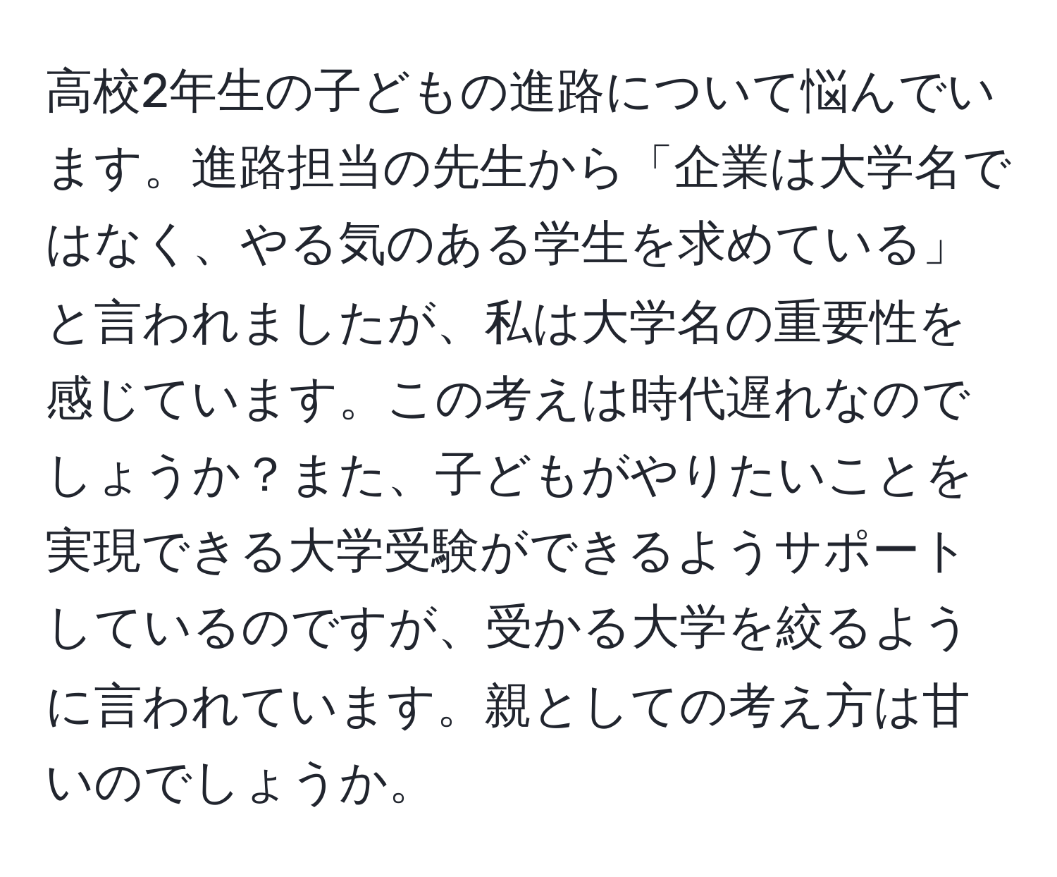 高校2年生の子どもの進路について悩んでいます。進路担当の先生から「企業は大学名ではなく、やる気のある学生を求めている」と言われましたが、私は大学名の重要性を感じています。この考えは時代遅れなのでしょうか？また、子どもがやりたいことを実現できる大学受験ができるようサポートしているのですが、受かる大学を絞るように言われています。親としての考え方は甘いのでしょうか。