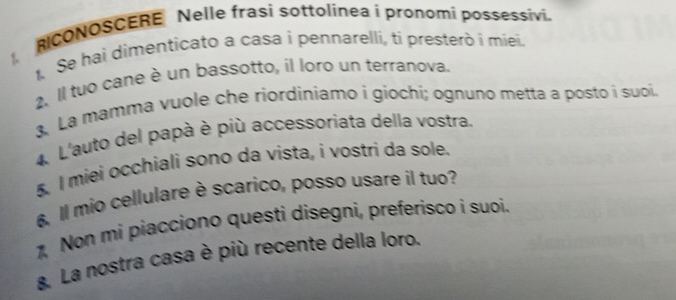 RICONOSCERE Nelle frasi sottolinea i pronomi possessivi. 
1 Se hai dimenticato a casa i pennarelli, ti presterò i miei. 
2. Il tuo cane è un bassotto, il loro un terranova, 
3. La mamma vuole che riordiniamo i giochí; ognuno metta a posto i suoi. 
4 L'auto del papà è più accessoriata della vostra. 
5. I miei occhiali sono da vista, i vostri da sole. 
6 Il mio cellulare è scarico, posso usare il tuo? 
Non mi piacciono questi disegni, preferisco i suoí. 
&. La nostra casa è più recente della loro.