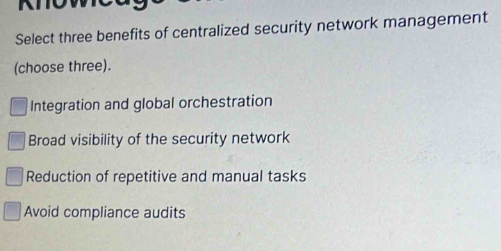 Select three benefits of centralized security network management
(choose three).
Integration and global orchestration
Broad visibility of the security network
Reduction of repetitive and manual tasks
Avoid compliance audits