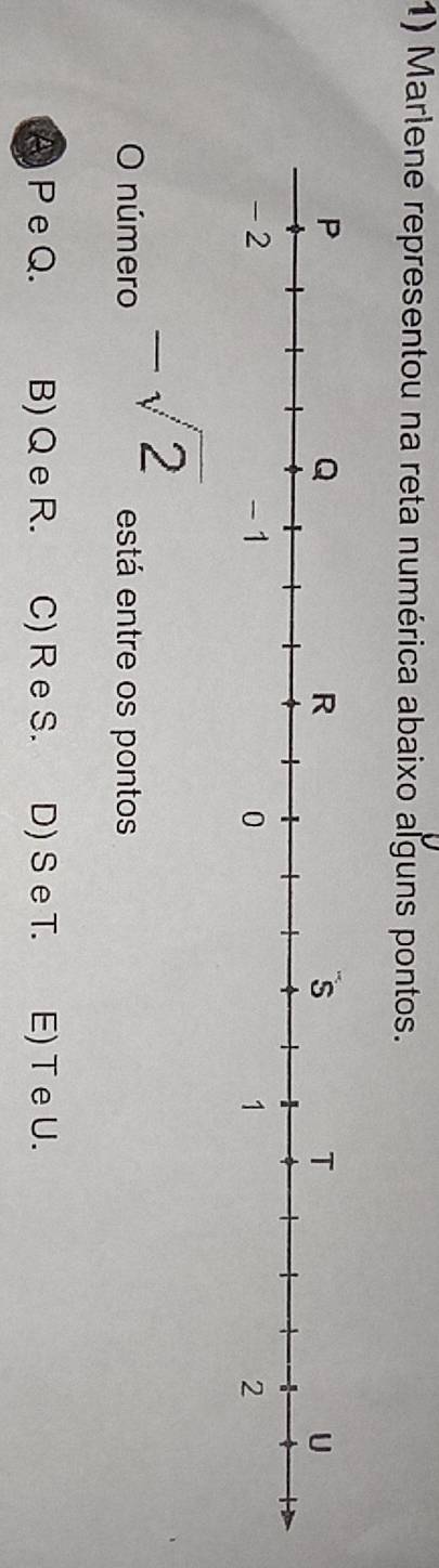 Marlene representou na reta numérica abaixo alguns pontos.
-sqrt(2)
O número está entre os pontos
A P e Q. B) Q e R. C) R e S. D) Se T. E) T e U.