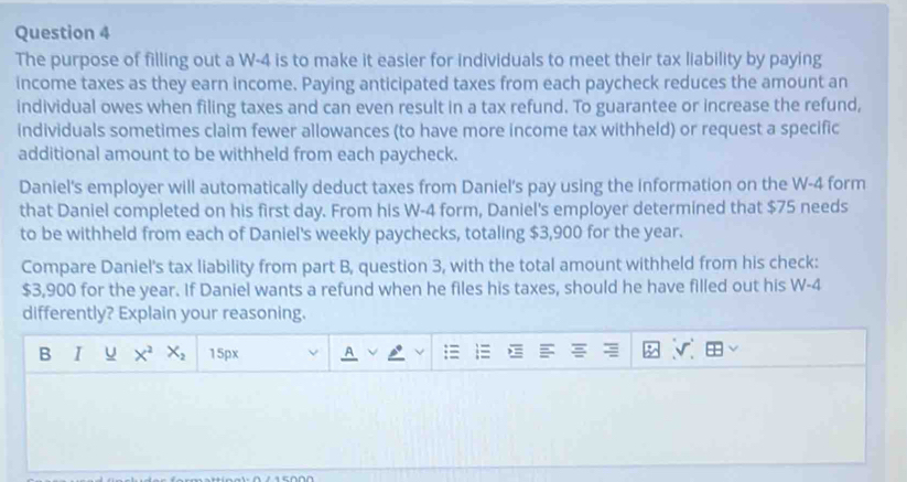 The purpose of filling out a W-4 is to make it easier for individuals to meet their tax liability by paying 
income taxes as they earn income. Paying anticipated taxes from each paycheck reduces the amount an 
individual owes when filing taxes and can even result in a tax refund. To guarantee or increase the refund, 
individuals sometimes claim fewer allowances (to have more income tax withheld) or request a specific 
additional amount to be withheld from each paycheck. 
Daniel's employer will automatically deduct taxes from Daniel's pay using the information on the W-4 form 
that Daniel completed on his first day. From his W-4 form, Daniel's employer determined that $75 needs 
to be withheld from each of Daniel's weekly paychecks, totaling $3,900 for the year. 
Compare Daniel's tax liability from part B, question 3, with the total amount withheld from his check:
$3,900 for the year. If Daniel wants a refund when he files his taxes, should he have filled out his W-4
differently? Explain your reasoning. 
B ī u X^2X_2 15px