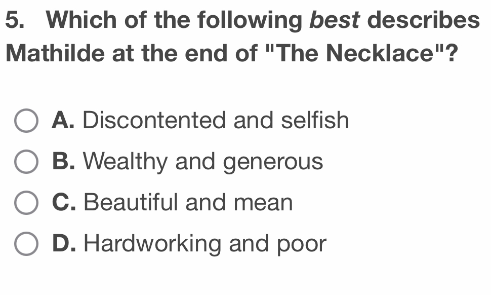 Which of the following best describes
Mathilde at the end of "The Necklace"?
A. Discontented and selfish
B. Wealthy and generous
C. Beautiful and mean
D. Hardworking and poor