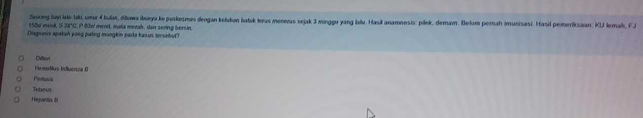 Seorang bayi laki- laki, umur 4 bulan, dibawa ibunya ke puskesmas dengan keluhan batuk terus menerus sejak 3 minggu yang lalu. Hasil anamnesis: pilek, demarn. Belum pernah imunisasi. Hasil pemeriksaan: KU Iemah, FJ
150x / menit, S 38*C, P 63x / menit, mata merah, dan sering bersin.
Diagnosis apakah yang paling mungkin pada kasus tersebut?
Difteri
Hemofilus Influenza B
Pertusis
Tetanus
Hepatitis B